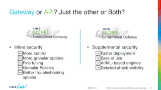 © 2024 Cisco and/or its affiliates. All rights reserved. Cisco Public
Gateway or API? Just the other or Both?
BRKSEC-2913
Email Cloud Gateway Email Threat Defense
• Inline security
➡️More control
➡️More granular options
➡️Fine tuning
➡️Granular Policies
➡️Better troubleshooting
options
• Supplemental security
➡️Faster deployment
➡️Ease of use
➡️AI/ML-based engines
➡️Detailed attack visibility
42
 