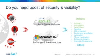 © 2024 Cisco and/or its affiliates. All rights reserved. Cisco Public
BRKSEC-2913
• Antispam
• Antimalware
• Antiphishing
• Sandbox
• URL protection
• On demand remediation
• Automation
• Threat Investigation
• Behavioral Analytics
• Internal traffic scanning
added
improve
Do you need boost of security & visibility?
Exchange online Protection
Email Threat Defense
61
 