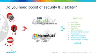 © 2024 Cisco and/or its affiliates. All rights reserved. Cisco Public
BRKSEC-2913
• Antispam
• Antimalware
• Antiphishing
• Sandbox
• URL protection
• On demand remediation
• Automation
• Threat Investigation
• Behavioral Analytics
• Internal traffic scanning
added
improve
Do you need boost of security & visibility?
EOP + MDO 1
Email Threat Defense
62
 