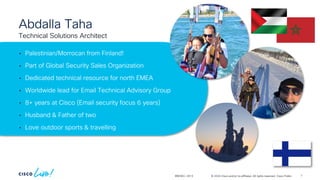 © 2024 Cisco and/or its affiliates. All rights reserved. Cisco Public
Abdalla Taha
• Palestinian/Morrocan from Finland!
• Part of Global Security Sales Organization
• Dedicated technical resource for north EMEA
• Worldwide lead for Email Technical Advisory Group
• 8+ years at Cisco (Email security focus 6 years)
• Husband & Father of two
• Love outdoor sports & travelling
BRKSEC-2913
Technical Solutions Architect
7
 
