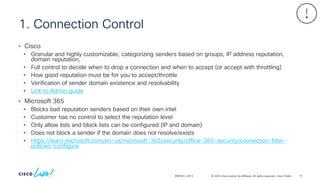 © 2024 Cisco and/or its affiliates. All rights reserved. Cisco Public
1. Connection Control
BRKSEC-2913
• Cisco
• Granular and highly customizable; categorizing senders based on groups, IP address reputation,
domain reputation,
• Full control to decide when to drop a connection and when to accept (or accept with throttling)
• How good reputation must be for you to accept/throttle
• Verification of sender domain existence and resolvability
• Link to Admin guide
• Microsoft 365
• Blocks bad reputation senders based on their own intel
• Customer has no control to select the reputation level
• Only allow lists and block lists can be configured (IP and domain)
• Does not block a sender if the domain does not resolve/exists
• https://learn.microsoft.com/en-us/microsoft-365/security/office-365-security/connection-filter-
policies-configure
73
 