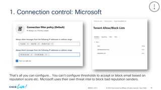 © 2024 Cisco and/or its affiliates. All rights reserved. Cisco Public
BRKSEC-2913
1. Connection control: Microsoft
That’s all you can configure… You can’t configure thresholds to accept or block email based on
reputation score etc. Microsoft uses their own threat intel to block bad reputation senders.
76
 