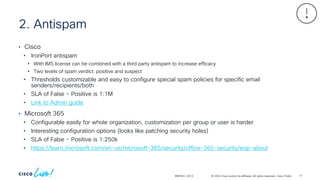 © 2024 Cisco and/or its affiliates. All rights reserved. Cisco Public
2. Antispam
BRKSEC-2913
• Cisco
• IronPort antispam
• With IMS license can be combined with a third party antispam to increase efficacy
• Two levels of spam verdict: positive and suspect
• Thresholds customizable and easy to configure special spam policies for specific email
senders/recipients/both
• SLA of False – Positive is 1:1M
• Link to Admin guide
• Microsoft 365
• Configurable easily for whole organization, customization per group or user is harder
• Interesting configuration options (looks like patching security holes)
• SLA of False – Positive is 1:250k
• https://learn.microsoft.com/en-us/microsoft-365/security/office-365-security/eop-about
77
 