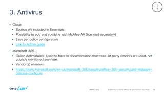© 2024 Cisco and/or its affiliates. All rights reserved. Cisco Public
3. Antivirus
BRKSEC-2913
• Cisco
• Sophos AV included in Essentials
• Possibility to add and combine with McAfee AV (licensed separately)
• Easy per policy configuration
• Link to Admin guide
• Microsoft 365
• Called Antimalware. Used to have in documentation that three 3d party vendors are used, not
publicly mentioned anymore.
• Vendor(s) unknown
• https://learn.microsoft.com/en-us/microsoft-365/security/office-365-security/anti-malware-
policies-configure
83
 