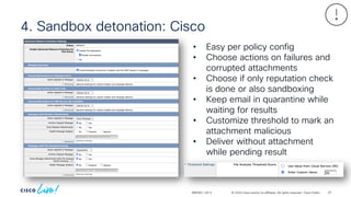 © 2024 Cisco and/or its affiliates. All rights reserved. Cisco Public
4. Sandbox detonation: Cisco
BRKSEC-2913
• Easy per policy config
• Choose actions on failures and
corrupted attachments
• Choose if only reputation check
is done or also sandboxing
• Keep email in quarantine while
waiting for results
• Customize threshold to mark an
attachment malicious
• Deliver without attachment
while pending result
87
 