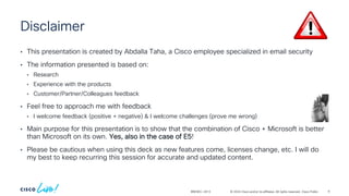 © 2024 Cisco and/or its affiliates. All rights reserved. Cisco Public
Disclaimer
• This presentation is created by Abdalla Taha, a Cisco employee specialized in email security
• The information presented is based on:
• Research
• Experience with the products
• Customer/Partner/Colleagues feedback
• Feel free to approach me with feedback
• I welcome feedback (positive + negative) & I welcome challenges (prove me wrong)
• Main purpose for this presentation is to show that the combination of Cisco + Microsoft is better
than Microsoft on its own. Yes, also in the case of E5!
• Please be cautious when using this deck as new features come, licenses change, etc. I will do
my best to keep recurring this session for accurate and updated content.
BRKSEC-2913 9
 