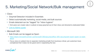 © 2024 Cisco and/or its affiliates. All rights reserved. Cisco Public
5. Marketing/Social Network/Bulk management
BRKSEC-2913
• Cisco
• Graymail Detection included in Essentials
• Detect automatically marketing, social media, and bulk sources
• Emails detected can be “tagged” for “inbox hygiene”
• End users can create rules in outlook to keep graymail out of their inbox and directed to dedicated folder
• Link to Admin guide
• Microsoft 365
• Bulk Emails can be tagged as Spam
• https://learn.microsoft.com/en-us/microsoft-365/security/office-365-security/anti-spam-spam-vs-bulk-
about
• Focus view on outlook tries to separate marketing emails from business critical, yet customers have
complained that it does not do good work in separating the two
91
 