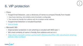 © 2024 Cisco and/or its affiliates. All rights reserved. Cisco Public
6. VIP protection
BRKSEC-2913
• Cisco
• Forged Email Detection, uses a dictionary of names to compare friendly from header
• Uses fuzzy matching, and similarity score threshold is configurable
• Can rewrite the friendly from address with the envelope sender address
• Forged Email Detection is included Essentials
• Link to Guide
• Microsoft 365
• Impersonation protection in anti-phishing is included with MDO plan 1.
• Will check similarity of name in friendly from address and act on it
• https://learn.microsoft.com/en-us/microsoft-365/security/office-365-security/anti-phishing-
policies-mdo-configure
92
 