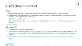 © 2024 Cisco and/or its affiliates. All rights reserved. Cisco Public
8. Attachment Control
BRKSEC-2913
• Cisco
• Block/quarantine/warn emails with dangerous attachments based on many factors:
• File extension, file type (fingerprint), MIME type, keyword in the document, keyword in the file name, macro
detection (Adobe, Microsoft, or OLE type)
• RegEx can be used in rules
• Safe print action can help as well by transforming the original document into a pdf with screenshots of the
original
• Link to guide
• Microsoft 365
• Configurable in anti-malware policy:
• “The common attachments filter uses best effort true-typing to detect the file type regardless of the file name
extension. If true-typing fails or isn't supported for the specified file type, then simple extension matching is
used.”
• https://learn.microsoft.com/en-us/microsoft-365/security/office-365-security/anti-malware-protection-
about
96
 