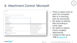 © 2024 Cisco and/or its affiliates. All rights reserved. Cisco Public
8. Attachment Control: Microsoft
BRKSEC-2913
• There is option here to
react for corrupted
files or if scanning
was not successful
• No option to identify
files according to
mime-type
• No option to detect
macro-enabled
attachments
• Limited to files up to
1MB (reference)
98
 
