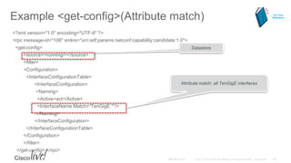 Example <get-config>(Attribute match)
<?xml version="1.0" encoding="UTF-8" ?>
<rpc message-id="106" xmlns="urn:ietf:params:netconf:capability:candidate:1.0">
<get-config>
<source><running/></source>
<filter>
<Configuration>
<InterfaceConfigurationTable>
<InterfaceConfiguration>
<Naming>
<Active>act</Active>
<InterfaceName Match=“TenGigE.*”/>
</Naming>
</InterfaceConfiguration>
</InterfaceConfigurationTable>
</Configuration>
</filter>
</get-config> </rpc>
Attribute match: all TenGigE interfaces
Datastore
For Your
Reference
 