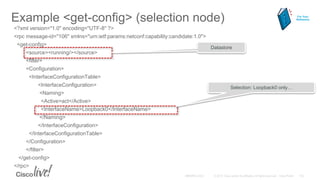 Example <get-config> (selection node)
<?xml version="1.0" encoding="UTF-8" ?>
<rpc message-id="106" xmlns="urn:ietf:params:netconf:capability:candidate:1.0">
<get-config>
<source><running/></source>
<filter>
<Configuration>
<InterfaceConfigurationTable>
<InterfaceConfiguration>
<Naming>
<Active>act</Active>
<InterfaceName>Loopback0</InterfaceName>
</Naming>
</InterfaceConfiguration>
</InterfaceConfigurationTable>
</Configuration>
</filter>
</get-config>
</rpc>
Datastore
Selection: Loopback0 only…
For Your
Reference
 