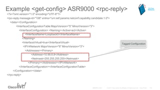 Example <get-config> ASR9000 <rpc-reply>
<?x<?xml version="1.0" encoding="UTF-8"?>
<rpc-reply message-id="106" xmlns="urn:ietf:params:netconf:capability:candidate:1.0">
<data><Configuration>
<InterfaceConfigurationTable MajorVersion="5" MinorVersion="3">
<InterfaceConfiguration> <Naming><Active>act</Active>
<InterfaceName>Loopback0</InterfaceName>
</Naming>
<InterfaceVirtual>true</InterfaceVirtual>
<IPV4Network MajorVersion="6" MinorVersion="3">
<Addresses><Primary>
<Address>10.99.8.8</Address>
<Netmask>255.255.255.255</Netmask>
</Primary></Addresses></IPV4Network>
</InterfaceConfiguration></InterfaceConfigurationTable>
</Configuration></data>
</rpc-reply>
Tagged Configuration
For Your
Reference
 