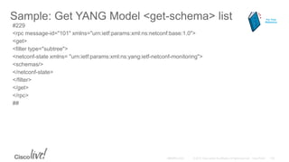 Sample: Get YANG Model <get-schema> list
#229
<rpc message-id="101" xmlns="urn:ietf:params:xml:ns:netconf:base:1.0">
<get>
<filter type="subtree">
<netconf-state xmlns= "urn:ietf:params:xml:ns:yang:ietf-netconf-monitoring">
<schemas/>
</netconf-state>
</filter>
</get>
</rpc>
##
For Your
Reference
 