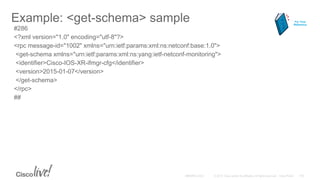 Example: <get-schema> sample
#286
<?xml version="1.0" encoding="utf-8"?>
<rpc message-id="1002" xmlns="urn:ietf:params:xml:ns:netconf:base:1.0">
<get-schema xmlns="urn:ietf:params:xml:ns:yang:ietf-netconf-monitoring">
<identifier>Cisco-IOS-XR-ifmgr-cfg</identifier>
<version>2015-01-07</version>
</get-schema>
</rpc>
##
For Your
Reference
 