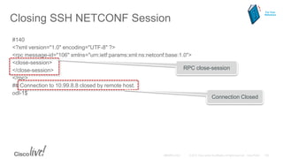 Closing SSH NETCONF Session
#140
<?xml version="1.0" encoding="UTF-8" ?>
<rpc message-id="106" xmlns="urn:ietf:params:xml:ns:netconf:base:1.0">
<close-session>
</close-session>
</rpc>
## Connection to 10.99.8.8 closed by remote host.
odl-1$
RPC close-session
Connection Closed
For Your
Reference
 