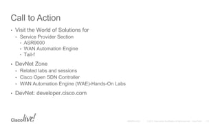 Call to Action
• Visit the World of Solutions for
• Service Provider Section
• ASR9000
• WAN Automation Engine
• Tail-f
• DevNet Zone
• Related labs and sessions
• Cisco Open SDN Controller
• WAN Automation Engine (WAE)-Hands-On Labs
• DevNet: developer.cisco.com
 