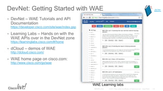 DevNet: Getting Started with WAE
• DevNet – WAE Tutorials and API
Documentation
https://developer.cisco.com/site/wae/index.gsp
• Learning Labs – Hands on with the
WAE APIs over in the DevNet zone
https://learninglabs.cisco.com/#/home
• dCloud – demos of WAE
http://dcloud.cisco.com/
• WAE home page on cisco.com:
http://www.cisco.com/go/wae
WAE Learning labs
For Your
Reference
 
