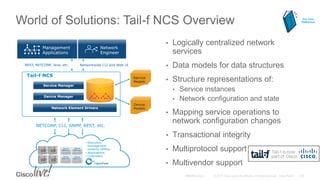 World of Solutions: Tail-f NCS Overview
• Logically centralized network
services
• Data models for data structures
• Structure representations of:
• Service instances
• Network configuration and state
• Mapping service operations to
network configuration changes
• Transactional integrity
• Multiprotocol support
• Multivendor support
Device
ModelsNetwork Element Drivers
Device Manager
Service Manager
Tail-f NCS Service
Models
Networkwide CLI and Web UIREST, NETCONF, Java, etc.
Network
Engineer
Management
Applications
NETCONF, CLI, SNMP, REST, etc.
• Execution
management
systems (EMSs)
• Applications
• Controllers
For Your
Reference
 