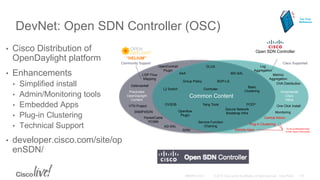 DevNet: Open SDN Controller (OSC)
• Cisco Distribution of
OpenDaylight platform
• Enhancements
• Simplified install
• Admin/Monitoring tools
• Embedded Apps
• Plug-in Clustering
• Technical Support
• developer.cisco.com/site/op
enSDN/
Community Support Cisco Supported
“HELIUM”
Open SDN Controller
Common Content
Incremental
Cisco
Value
Precluded
OpenDaylight
Content
SDNi
Defense4all
PacketCable
PCMM
VTN Project
OpenContrail
Plugin
SNMP4SDN
AAA
BGP-LS
Controller
DLUX
Group Policy
L2 Switch
LISP Flow
Mapping
Openflow
Plugin
OVSDB
Secure Network
Bootstrap Infra
Service Function
Chaining
Yang Tools
MD-SAL
AD-SAL
Log
Aggregation
Metrics
Aggregation
Monitoring
Basic
Clustering
Central Admin
OVA Distribution
Sample Apps
One Click InstallPCEP
Plug-in Clustering
To be contributed back
to the “open community”
For Your
Reference
 