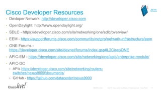 Cisco Developer Resources
• Devloper Network: http://developer.cisco.com
• OpenDaylight: http://www.opendaylight.org/
• SDLC - https://developer.cisco.com/site/networking/one/sdlc/overview/
• EEM - https://supportforums.cisco.com/community/netpro/network-infrastructure/eem
• ONE Forums -
https://developer.cisco.com/site/devnet/forums/index.gsp#L2CiscoONE
• APIC-EM - https://developer.cisco.com/site/networking/one/apic/enterprise-module/
• APIC-DC
• APIs https://developer.cisco.com/site/networking/routers-
switches/nexus9000/documents/
• GitHub - https://github.com/datacenter/nexus9000
For Your
Reference
 