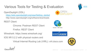 Various Tools for Testing & Evaluation
OpenDaylight (ODL)
https://wiki.opendaylight.org/view/Getting_started
http://www.opendaylight.org/software/downloads
REST Client:
Chrome: Postman REST Client
Firefox: REST Client
Wireshark: https://www.wireshark.org/
IOS XR 5.2.2 with physical routers and
Virtual Internet Routing Lab (VIRL): virl.cisco.com
For Your
Reference
 