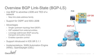 Overview BGP Link-State (BGP-LS)
• Use BGP to advertise LSDB and TED of a
network
• New link-state address family
• Support for OSPF and ISIS LSDB
• Advantages
• Single upstream topology feed (BGP)
• IGP isolated from external entities
• Leverage well-known BGP security,
transport and policy knobs
• Enables operator control
• Support introduced in IOS XR 5.1.1
• Implementations: WAN Automation Engine
(WAE), OpenDaylight (ODL)
Domain 1 Domain 2
Domain 0
BGP-LS
BGP-LS BGP-LS
RR
PCE
TED
LSP DB
 