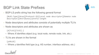 BGP Link State Prefixes
• BGP-LS prefix string has the following general format
[NLRI-Type][Area][Protocol-ID][Local node descriptor][Remote node
descriptor][Attributes]/prefix-length
• Node descriptors and attributes consists of potentially multiple TLVs
• Node descriptors and attributes are shown as
[X[TLV1][TLV2]…]
• Where X identifies object (e.g. local node, remote node, link, etc.)
• TLVs are shown in the format
[yVALUE]
• Where y identifies field type (e.g. AS number, interface address, etc.)
For Your
Reference
 