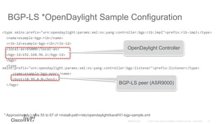 BGP-LS *OpenDaylight Sample Configuration
<type xmlns:prefix="urn:opendaylight:params:xml:ns:yang:controller:bgp:rib:impl">prefix:rib-impl</type>
<name>example-bgp-rib</name>
<rib-id>example-bgp-rib</rib-id>
<local-as>65000</local-as>
<bgp-id>192.168.96.2</bgp-id>
<bgp>
<type
xmlns:prefix="urn:opendaylight:params:xml:ns:yang:controller:bgp:listener">prefix:listener</type>
<name>example-bgp-peer</name>
<host>10.99.8.8</host>
</bgp>
* Approximately Lines 55 to 67 of <install-path>/etc/opendaylight/karaf/41-bgp-sample.xml
BGP-LS peer (ASR9000)
OpenDaylight Controller
 