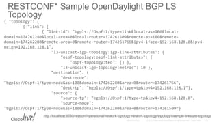 RESTCONF* Sample OpenDaylight BGP LS
Topology
{ "topology": [
{ "link": [
{ "link-id": "bgpls://Ospf:1/type=link&local-as=100&local-
domain=174262280&local-area=0&local-router=174261509&remote-as=100&remote-
domain=174262280&remote-area=0&remote-router=174261766&ipv4-iface=192.168.128.0&ipv4-
neigh=192.168.128.1",
"l3-unicast-igp-topology:igp-link-attributes": {
"ospf-topology:ospf-link-attributes": {
"ospf-topology:ted": {} },
"l3-unicast-igp-topology:metric": 10 },
"destination": {
"dest-node":
"bgpls://Ospf:1/type=node&as=100&domain=174262280&area=0&router=174261766",
"dest-tp": "bgpls://Ospf:1/type=tp&ipv4=192.168.128.1”},
"source": {
"source-tp": "bgpls://Ospf:1/type=tp&ipv4=192.168.128.0",
"source-node":
"bgpls://Ospf:1/type=node&as=100&domain=174262280&area=0&router=174261509”}
* http://localhost:8080/restconf/operational/network-topology:network-topology/topology/example-linkstate-topology
 
