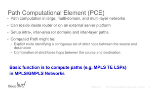Path Computational Element (PCE)
• Path computation in large, multi-domain, and multi-layer networks
• Can reside inside router or on an external server platform
• Setup intra-, inter-area (or domain) and inter-layer paths
• Computed Path might be:
• Explicit route identifying a contiguous set of strict hops between the source and
destination
• Combination of strict/loose hops between the source and destination
Basic function is to compute paths (e.g. MPLS TE LSPs)
in MPLS/GMPLS Networks
 