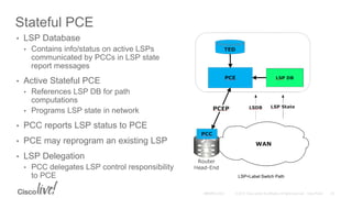 Stateful PCE
• LSP Database
• Contains info/status on active LSPs
communicated by PCCs in LSP state
report messages
• Active Stateful PCE
• References LSP DB for path
computations
• Programs LSP state in network
• PCC reports LSP status to PCE
• PCE may reprogram an existing LSP
• LSP Delegation
• PCC delegates LSP control responsibility
to PCE LSP=Label Switch Path
 