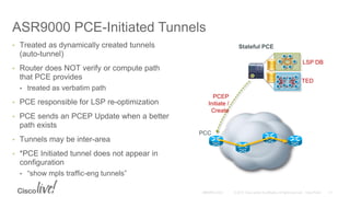 ASR9000 PCE-Initiated Tunnels
• Treated as dynamically created tunnels
(auto-tunnel)
• Router does NOT verify or compute path
that PCE provides
• treated as verbatim path
• PCE responsible for LSP re-optimization
• PCE sends an PCEP Update when a better
path exists
• Tunnels may be inter-area
• *PCE Initiated tunnel does not appear in
configuration
• “show mpls traffic-eng tunnels”
PCEP
Initiate /
Create
Stateful PCE
TED
LSP DB
PCC
 
