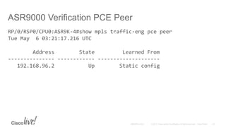 ASR9000 Verification PCE Peer
RP/0/RSP0/CPU0:ASR9K-4#show mpls traffic-eng pce peer
Tue May 6 03:21:17.216 UTC
Address State Learned From
--------------- ------------ --------------------
192.168.96.2 Up Static config
 