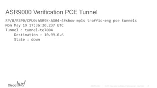 ASR9000 Verification PCE Tunnel
RP/0/RSP0/CPU0:ASR9K-AG04-4#show mpls traffic-eng pce tunnels
Mon May 19 17:36:20.237 UTC
Tunnel : tunnel-te7004
Destination : 10.99.6.6
State : down
 