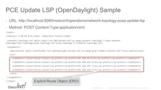 PCE Update LSP (OpenDaylight) Sample
• URL: http://localhost:8080/restconf/operations/network-topology-pcep:update-lsp
• Method: POST Content-Type:application/xml
<input>
<node>pcc://10.99.8.8</node> <name>test-tunnel</name>
<network-topology-ref xmlns:topo="urn:TBD:params:xml:ns:yang:network-topology">/topo:network-
topology/topo:topology[topo:topology-id="pcep-topology"]</network-topology-ref>
<arguments>
<operational xmlns:stateful02="urn:opendaylight:params:xml:ns:yang:pcep:crabbe:stateful:02">true</operational>
<ero>
<subobject><loose>false</loose><ip-prefix><ip-prefix>192.168.64.4/32</ip-prefix></ip-prefix></subobject>
<subobject><loose>false</loose><ip-prefix><ip-prefix>192.168.192.4/32</ip-prefix></ip-prefix></subobject>
<subobject><loose>false</loose><ip-prefix><ip-prefix>192.168.192.7/32</ip-prefix></ip-prefix></subobject>
<subobject><loose>false</loose><ip-prefix><ip-prefix>192.168.128.3/32</ip-prefix></ip-prefix></subobject>
</ero>
</arguments>
</input> Explicit-Route Object (ERO)
 