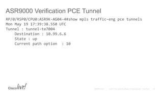 ASR9000 Verification PCE Tunnel
RP/0/RSP0/CPU0:ASR9K-AG04-4#show mpls traffic-eng pce tunnels
Mon May 19 17:39:38.550 UTC
Tunnel : tunnel-te7004
Destination : 10.99.6.6
State : up
Current path option : 10
 