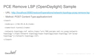PCE Remove LSP (OpenDaylight) Sample
• URL: http://localhost:8080/restconf/operations/network-topology-pcep:remove-lsp
• Method: POST Content-Type:application/xml
<input>
<node>pcc://10.99.8.8</node>
<name>test-tunnel</name>
<network-topology-ref xmlns:topo="urn:TBD:params:xml:ns:yang:network-
topology">/topo:network-topology/topo:topology[topo:topology-id="pcep-
topology"]</network-topology-ref>
</input>
 