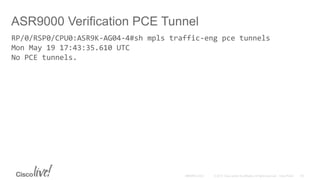 ASR9000 Verification PCE Tunnel
RP/0/RSP0/CPU0:ASR9K-AG04-4#sh mpls traffic-eng pce tunnels
Mon May 19 17:43:35.610 UTC
No PCE tunnels.
 