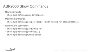 ASR9000 Show Commands
• New commands
• show mpls traffic-eng auto-tunnel pcc […]
• Modified Commands
• show mpls traffic-eng pce peer [ all|ipv4 <addr>|node-id <id>|stateful|stateless]
• Other useful commands
• show mpls traffic-eng pce tunnels <id>
• show mpls traffic-eng pce trace […]
• show mpls traffic-eng tunnels tabular
 