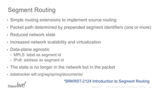Segment Routing
• Simple routing extensions to implement source routing
• Packet path determined by prepended segment identifiers (one or more)
• Reduced network state
• Increased network scalability and virtualization
• Data-plane agnostic
• MPLS: label as segment id
• IPv6: address as segment id
• The state is no longer in the network but in the packet
• datatracker.ietf.org/wg/spring/documents/
*BRKRST-2124 Introduction to Segment Routing
 