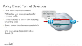Policy Based Tunnel Selection
• Local mechanism at head-end
• PBR policy sets forwarding class for
incoming traffic
• Traffic switched to tunnel with matching
forwarding class
• Seven forwarding classes supported (1-
7)
• One forwarding class reserved as
default (0)
PE1
PE2
Tunnel-te1000
Forwarding class 1
Tunnel-te2000
Forwarding class 0
(default)
Input policy matches
traffic based on ACL
and sets forwarding
class
 