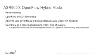 ASR9000: OpenFlow Hybrid Mode
• Recommended
• OpenFlow and XR forwarding
• Ability to take advantages of both XR features and OpenFlow flexibility
• OpenFlow as a policy based routing (PBR) type of feature.
• Can provide ‘fine-tuning’ on incoming traffic based on OpenFlow rule matching and rule actions
 
