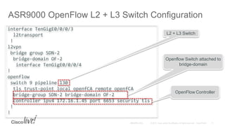 interface TenGigE0/0/0/3
l2transport
!
l2vpn
bridge group SDN-2
bridge-domain OF-2
interface TenGigE0/0/0/4
!
openflow
switch 9 pipeline 130
tls trust-point local openfCA remote openfCA
bridge-group SDN-2 bridge-domain OF-2
controller ipv4 172.16.1.45 port 6653 security tls
!
!
ASR9000 OpenFlow L2 + L3 Switch Configuration
Openflow Switch attached to
bridge-domain
OpenFlow Controller
L2 + L3 Switch
 
