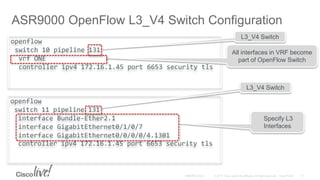 openflow
switch 11 pipeline 131
interface Bundle-Ether2.1
interface GigabitEthernet0/1/0/7
interface GigabitEthernet0/0/0/0/4.1301
controller ipv4 172.16.1.45 port 6653 security tls
openflow
switch 10 pipeline 131
vrf ONE
controller ipv4 172.16.1.45 port 6653 security tls
ASR9000 OpenFlow L3_V4 Switch Configuration
All interfaces in VRF become
part of OpenFlow Switch
Specify L3
Interfaces
L3_V4 Switch
L3_V4 Switch
 
