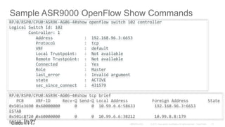 Sample ASR9000 OpenFlow Show Commands
RP/0/RSP0/CPU0:ASR9K-AG06-4#show openflow switch 102 controller
Logical Switch Id: 102
Controller: 1
Address : 192.168.96.3:6653
Protocol : tcp
VRF : default
Local Trustpoint: : Not available
Remote Trustpoint: : Not available
Connected : Yes
Role : Master
last_error : Invalid argument
state : ACTIVE
sec_since_connect : 431579
RP/0/RSP0/CPU0:ASR9K-AG06-4#show tcp brief
PCB VRF-ID Recv-Q Send-Q Local Address Foreign Address State
0x501e3690 0x60000000 0 0 10.99.6.6:58633 192.168.96.3:6653
ESTAB
0x501c8720 0x60000000 0 0 10.99.6.6:38212 10.99.8.8:179
ESTAB
 