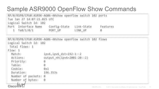 Sample ASR9000 OpenFlow Show Commands
RP/0/RSP0/CPU0:ASR9K-AG06-4#show openflow switch 102 flows
Logical Switch Id: 102
Total flows: 1
Flow: 1
Match: ipv6,ipv6_dst=192:1::2
Actions: output_nh(ipv6=2001:20::2)
Priority: 0
Table: 0
Cookie: 0x1
Duration: 196.353s
Number of packets: 0
Number of bytes: 0
RP/0/RSP0/CPU0:ASR9K-AG06-4#show openflow switch 102 ports
Tue Jan 27 14:07:21.025 UTC
Logical Switch Id: 102
Port Interface Name Config-State Link-State Features
1 Te0/1/0/1 PORT_UP LINK_UP 0
 