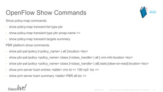 OpenFlow Show Commands
Show policy-map commands:
• show policy-map transient list type pbr
• show policy-map transient type pbr pmap-name <>
• show policy-map transient targets summary
PBR platform show commands
• show pbr-pal ipolicy [<policy_name> | all ] location <loc>
• show pbr-pal ipolicy <policy_name> iclass [<iclass_handle> | all ] vmr-info location <loc>
• show pbr-pal ipolicy <policy_name> iclass [<iclass_handle> | all] stats [clear-on-read] location <loc>
• show prm server tcam entries <table> vmr-id <> 100 np0 loc <>
• show prm server tcam summary <table> PBR all loc <>
For Your
Reference
 