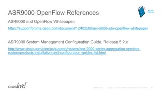 ASR9000 OpenFlow References
ASR9000 and OpenFlow Whitepaper:
https://supportforums.cisco.com/document/12402506/asr-9000-sdn-openflow-whitepaper
ASR9000 System Management Configuration Guide, Release 5.2.x
http://www.cisco.com/c/en/us/support/routers/asr-9000-series-aggregation-services-
routers/products-installation-and-configuration-guides-list.html
For Your
Reference
 