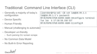 Traditional: Command Line Interface (CLI)
• Generally a majority of today’s
configuration
• Device Specific
• Human Friendly
• Manual (challenging to automate)
• Developer un-friendly
• Such parsing CLI screen scrape
• No Common Data Model
• No Built-In Error Reporting
[joerober@rtp-odl ~]$ ssh lab@10.99.1.1
lab@10.99.1.1's password:
RP/0/RSP0/CPU0:ASR9K-AG04-1#configure terminal
Tue Jan 6 17:18:58.350 EST
RP/0/RSP0/CPU0:ASR9K-AG04-1(config)#
 
